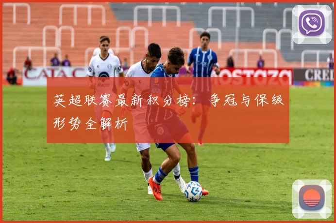 英超联赛最新积分榜:争冠与保级形势全解析