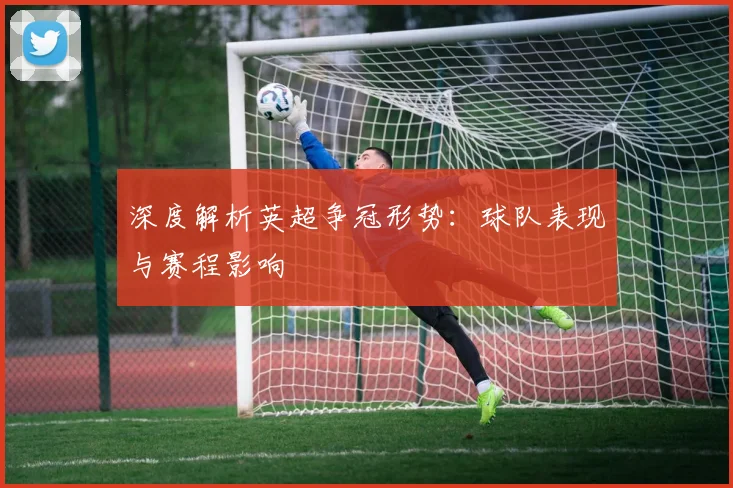 深度解析英超争冠形势：球队表现与赛程影响