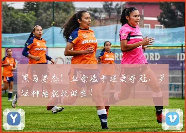 黑马姿态！业余选手逆袭夺冠，乒坛神话就此诞生！
